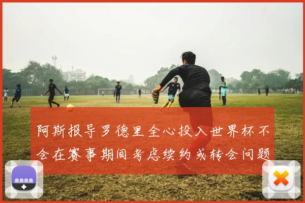 阿斯报导罗德里全心投入世界杯不会在赛事期间考虑续约或转会问题