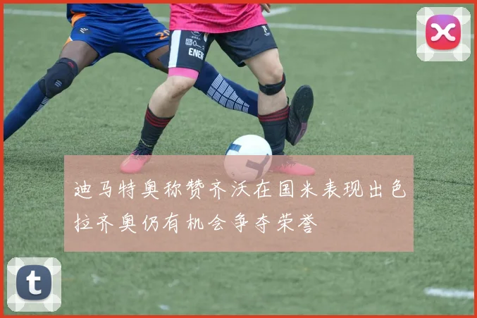 迪马特奥称赞齐沃在国米表现出色拉齐奥仍有机会争夺荣誉