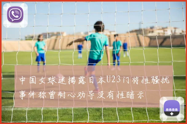 中国女球迷揭露日本U23门将性骚扰事件称曾耐心劝导没有性暗示