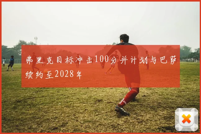 弗里克目标冲击100分并计划与巴萨续约至2028年