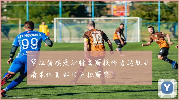 萨拉赫接受沙特高薪报价吉达联合请求体育部门分担薪资