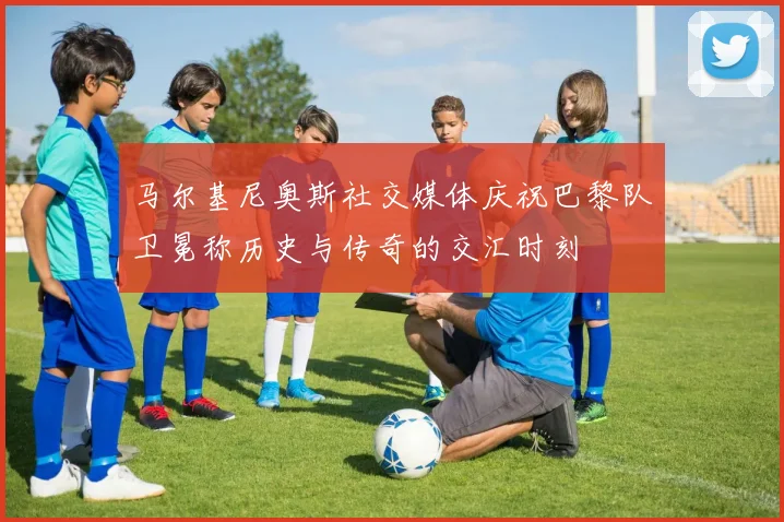 马尔基尼奥斯社交媒体庆祝巴黎队卫冕称历史与传奇的交汇时刻
