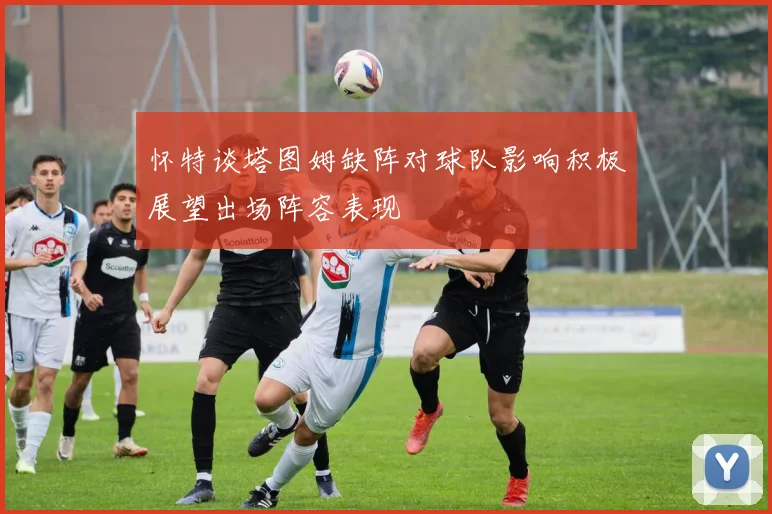 怀特谈塔图姆缺阵对球队影响积极展望出场阵容表现