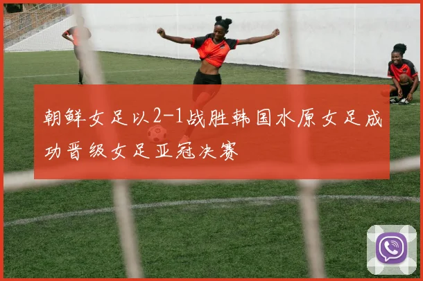 朝鲜女足以2-1战胜韩国水原女足成功晋级女足亚冠决赛