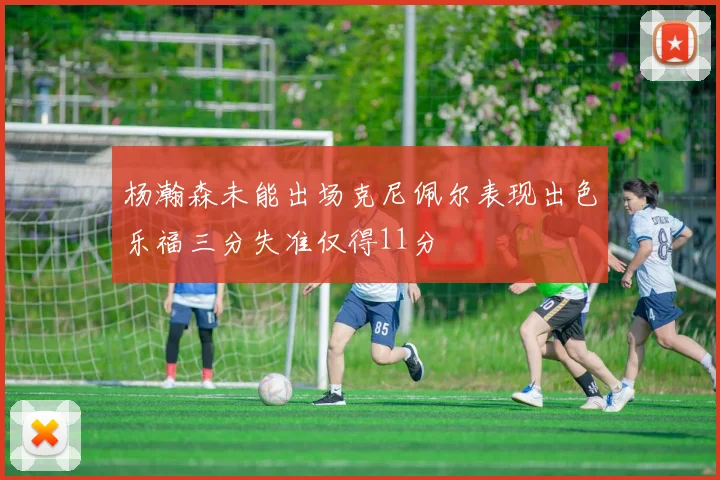 杨瀚森未能出场克尼佩尔表现出色乐福三分失准仅得11分