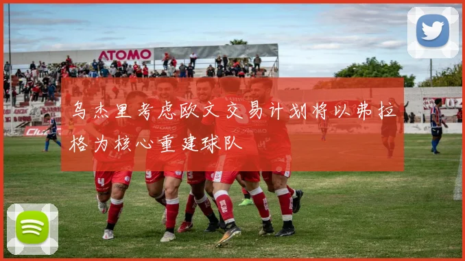 乌杰里考虑欧文交易计划将以弗拉格为核心重建球队