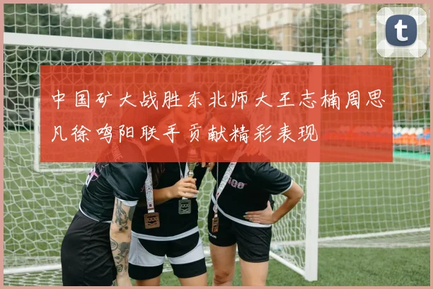 中国矿大战胜东北师大王志楠周思凡徐鸣阳联手贡献精彩表现