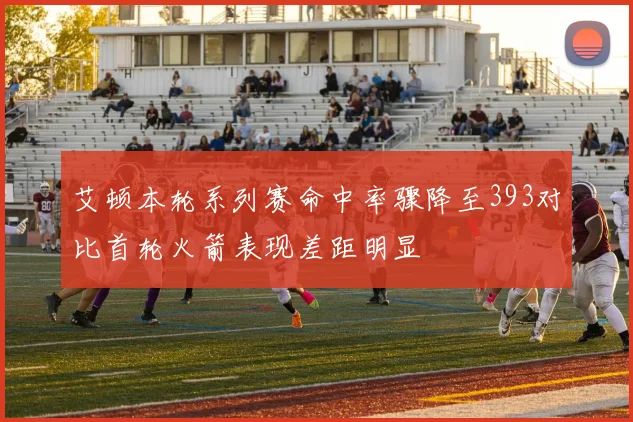 艾顿本轮系列赛命中率骤降至393对比首轮火箭表现差距明显