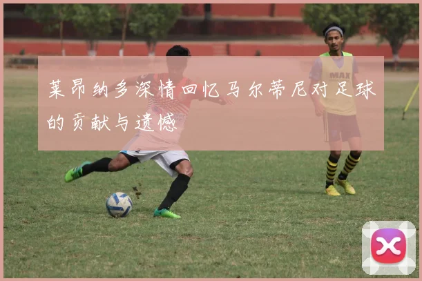 莱昂纳多深情回忆马尔蒂尼对足球的贡献与遗憾